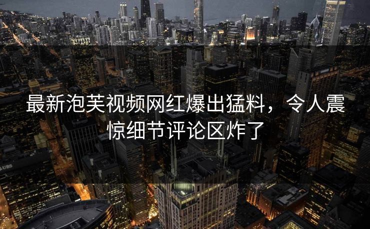 最新泡芙视频网红爆出猛料，令人震惊细节评论区炸了