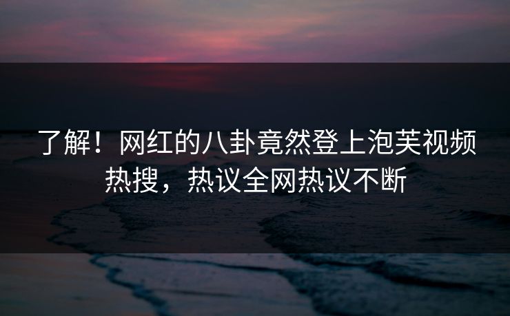 了解！网红的八卦竟然登上泡芙视频热搜，热议全网热议不断