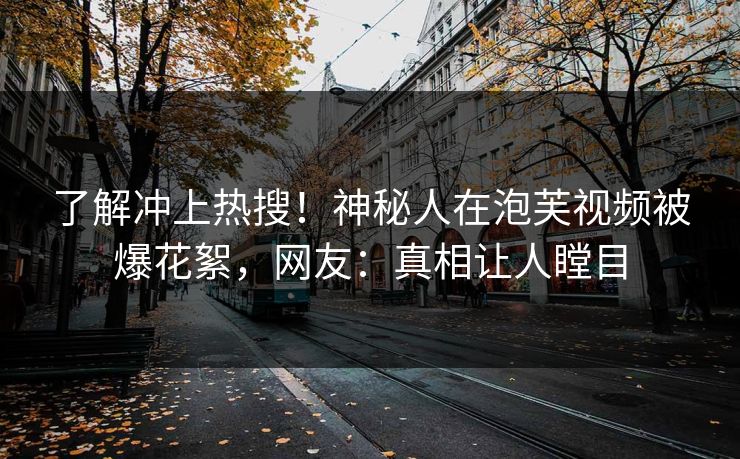 了解冲上热搜！神秘人在泡芙视频被爆花絮，网友：真相让人瞠目