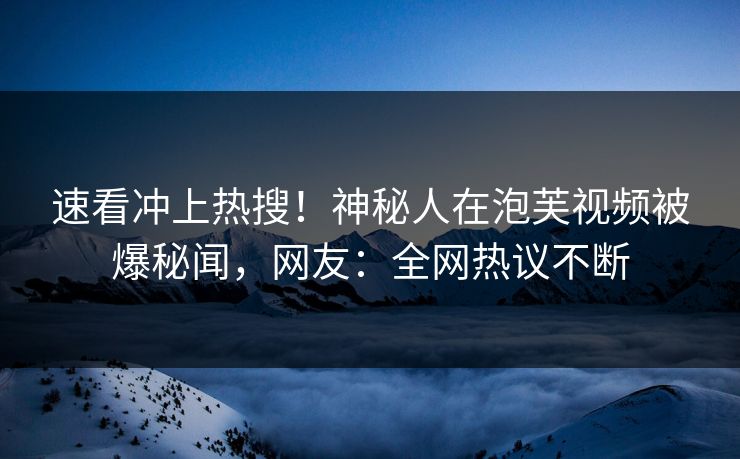 速看冲上热搜！神秘人在泡芙视频被爆秘闻，网友：全网热议不断