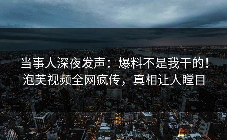 当事人深夜发声：爆料不是我干的！泡芙视频全网疯传，真相让人瞠目