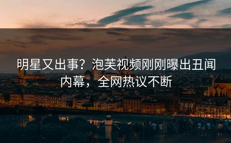 明星又出事？泡芙视频刚刚曝出丑闻内幕，全网热议不断