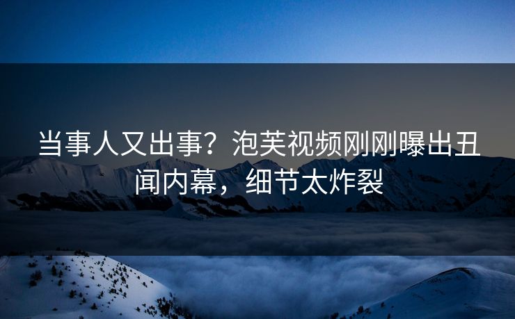 当事人又出事？泡芙视频刚刚曝出丑闻内幕，细节太炸裂