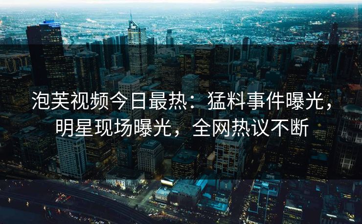 泡芙视频今日最热：猛料事件曝光，明星现场曝光，全网热议不断