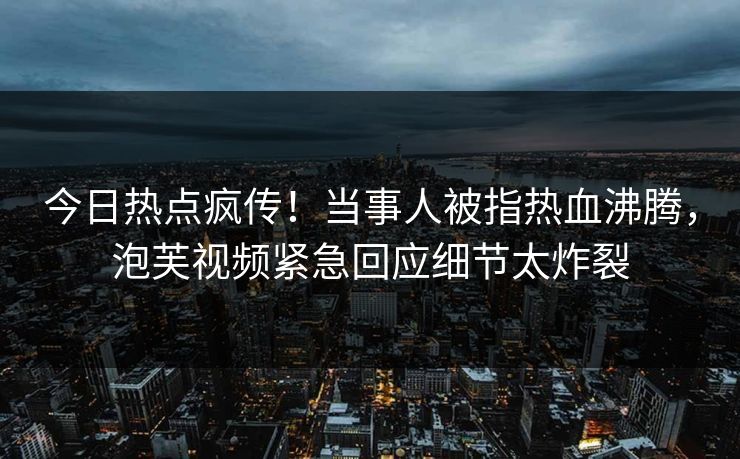 今日热点疯传！当事人被指热血沸腾，泡芙视频紧急回应细节太炸裂