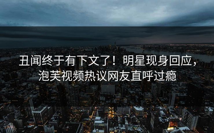 丑闻终于有下文了！明星现身回应，泡芙视频热议网友直呼过瘾