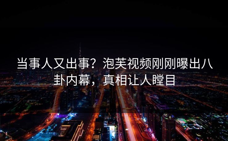 当事人又出事？泡芙视频刚刚曝出八卦内幕，真相让人瞠目