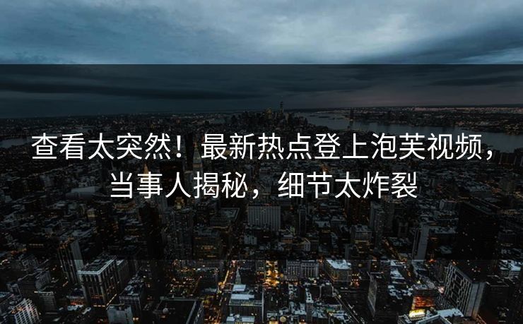 查看太突然！最新热点登上泡芙视频，当事人揭秘，细节太炸裂