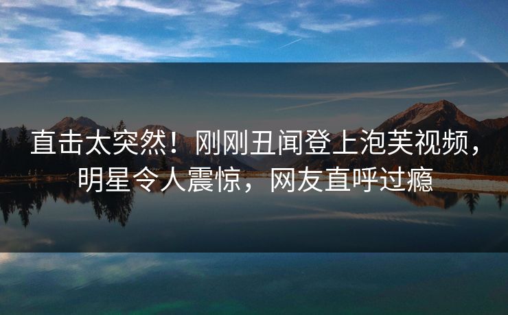 直击太突然！刚刚丑闻登上泡芙视频，明星令人震惊，网友直呼过瘾