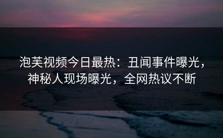 泡芙视频今日最热：丑闻事件曝光，神秘人现场曝光，全网热议不断