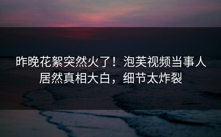 昨晚花絮突然火了！泡芙视频当事人居然真相大白，细节太炸裂