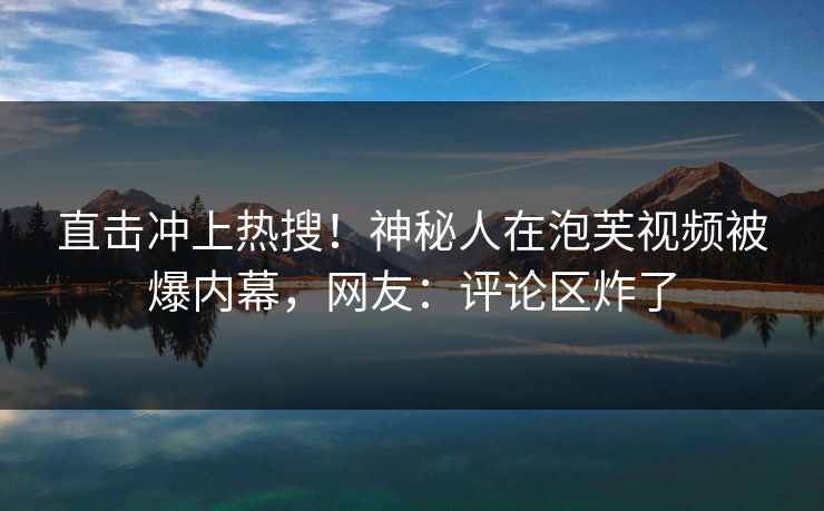 直击冲上热搜！神秘人在泡芙视频被爆内幕，网友：评论区炸了