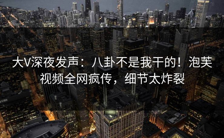 大V深夜发声：八卦不是我干的！泡芙视频全网疯传，细节太炸裂