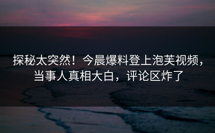 探秘太突然！今晨爆料登上泡芙视频，当事人真相大白，评论区炸了