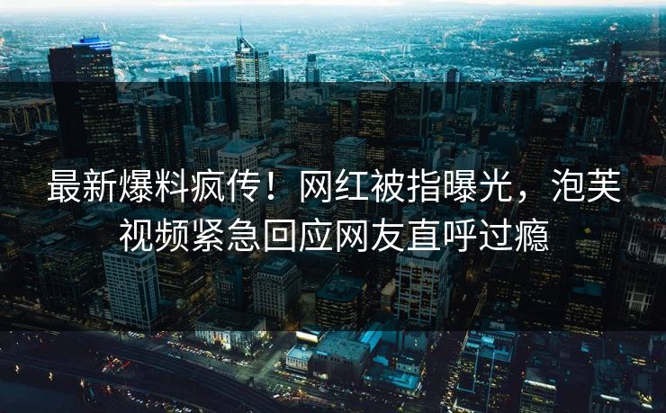 最新爆料疯传！网红被指曝光，泡芙视频紧急回应网友直呼过瘾