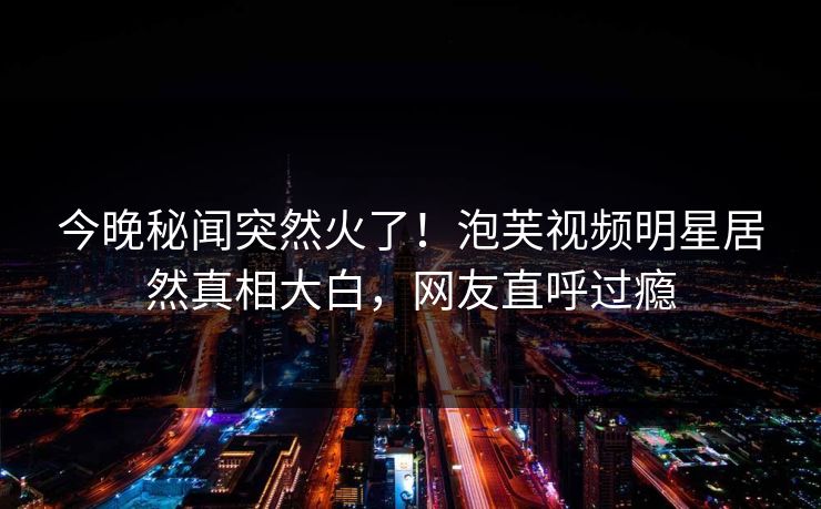 今晚秘闻突然火了！泡芙视频明星居然真相大白，网友直呼过瘾