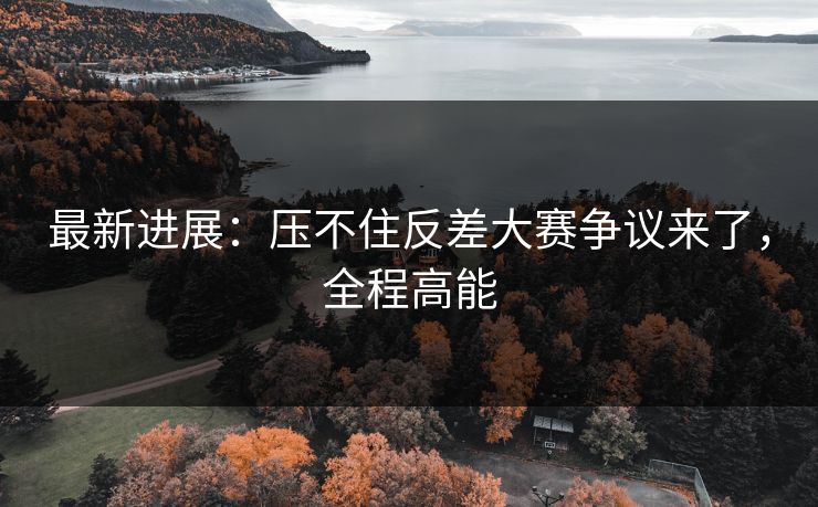 最新进展：压不住反差大赛争议来了，全程高能