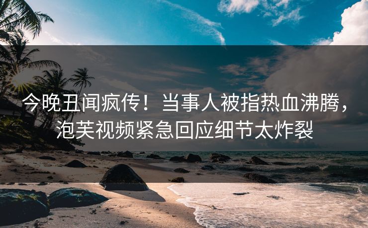 今晚丑闻疯传！当事人被指热血沸腾，泡芙视频紧急回应细节太炸裂