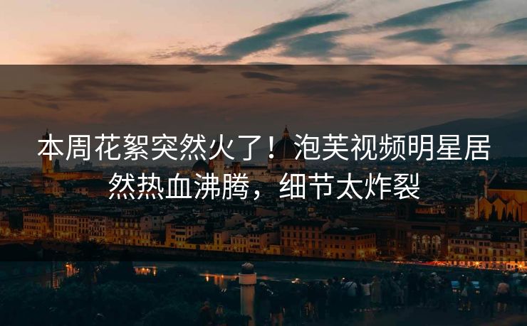 本周花絮突然火了！泡芙视频明星居然热血沸腾，细节太炸裂