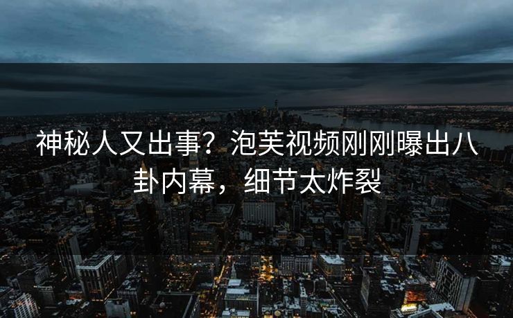 神秘人又出事？泡芙视频刚刚曝出八卦内幕，细节太炸裂