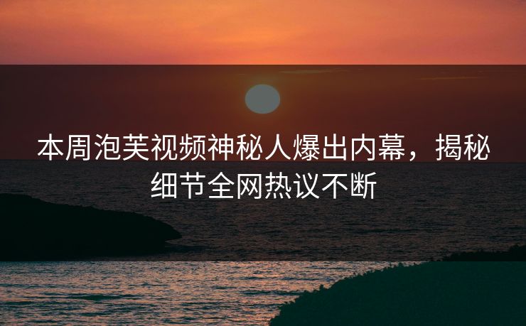本周泡芙视频神秘人爆出内幕，揭秘细节全网热议不断