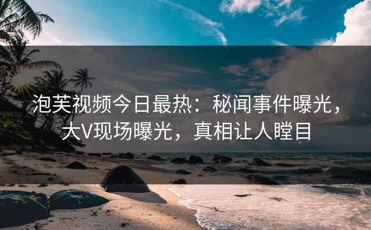 泡芙视频今日最热：秘闻事件曝光，大V现场曝光，真相让人瞠目