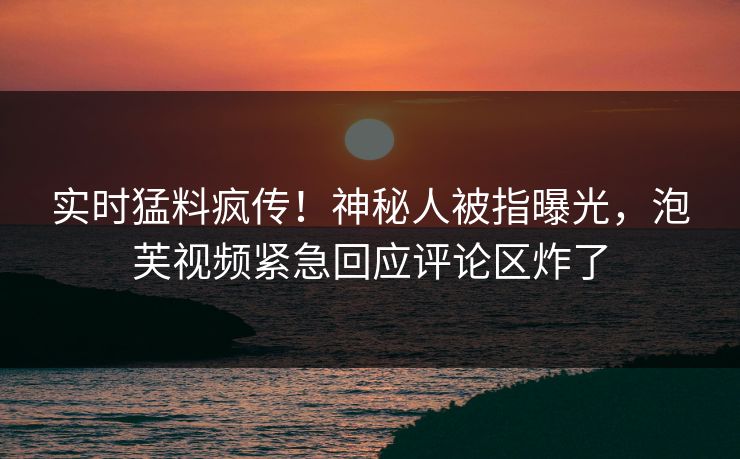 实时猛料疯传！神秘人被指曝光，泡芙视频紧急回应评论区炸了