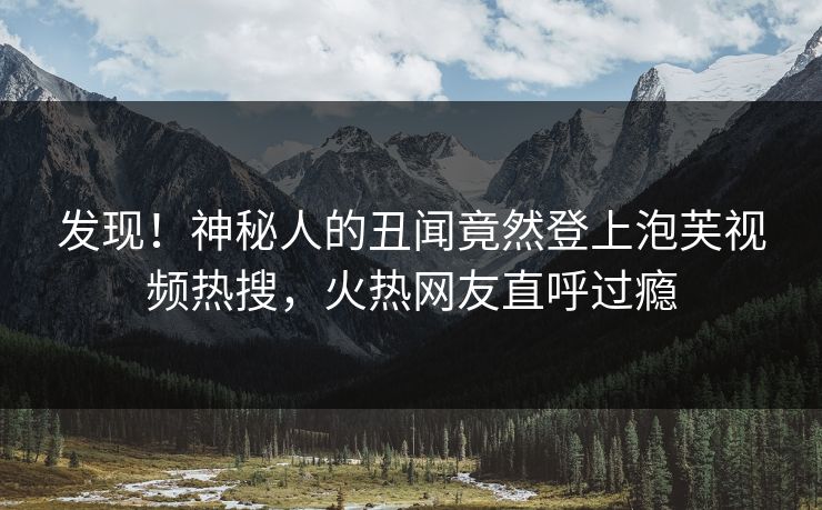 发现！神秘人的丑闻竟然登上泡芙视频热搜，火热网友直呼过瘾