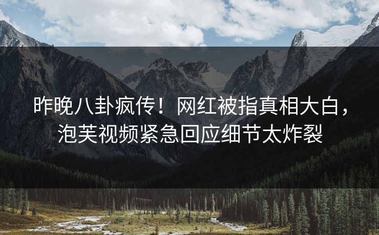 昨晚八卦疯传！网红被指真相大白，泡芙视频紧急回应细节太炸裂