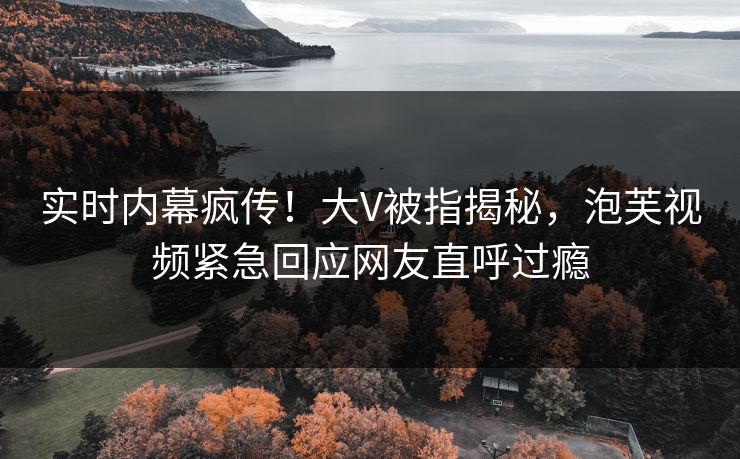 实时内幕疯传！大V被指揭秘，泡芙视频紧急回应网友直呼过瘾
