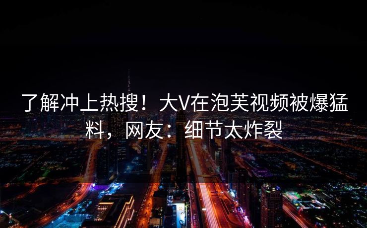 了解冲上热搜！大V在泡芙视频被爆猛料，网友：细节太炸裂