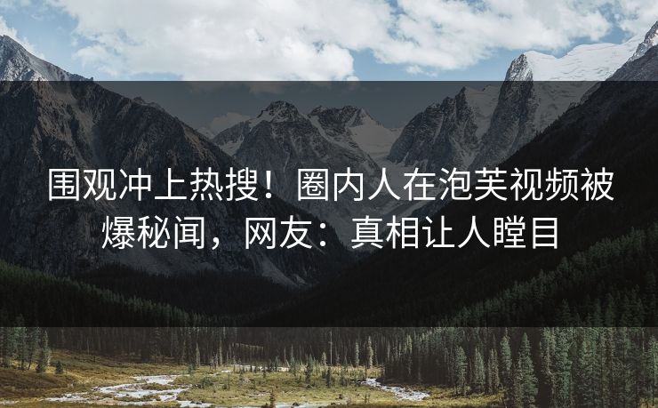 围观冲上热搜！圈内人在泡芙视频被爆秘闻，网友：真相让人瞠目