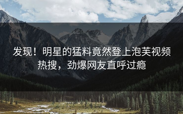 发现！明星的猛料竟然登上泡芙视频热搜，劲爆网友直呼过瘾
