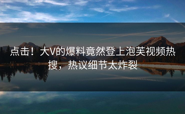 点击！大V的爆料竟然登上泡芙视频热搜，热议细节太炸裂