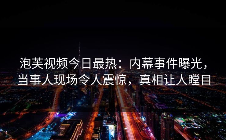 泡芙视频今日最热：内幕事件曝光，当事人现场令人震惊，真相让人瞠目