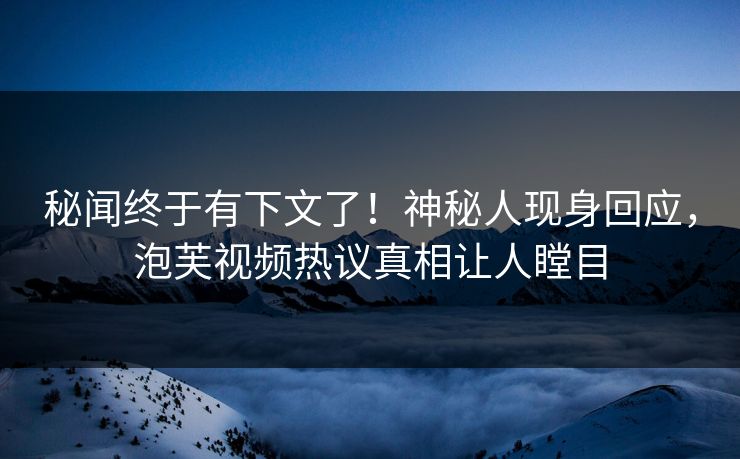 秘闻终于有下文了！神秘人现身回应，泡芙视频热议真相让人瞠目