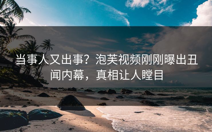当事人又出事？泡芙视频刚刚曝出丑闻内幕，真相让人瞠目