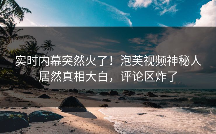 实时内幕突然火了！泡芙视频神秘人居然真相大白，评论区炸了