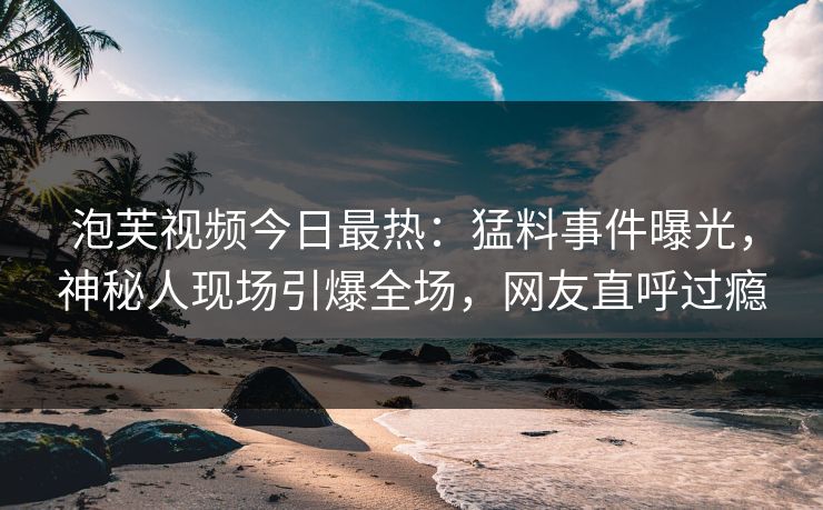 泡芙视频今日最热：猛料事件曝光，神秘人现场引爆全场，网友直呼过瘾