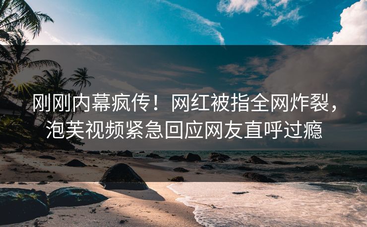 刚刚内幕疯传！网红被指全网炸裂，泡芙视频紧急回应网友直呼过瘾