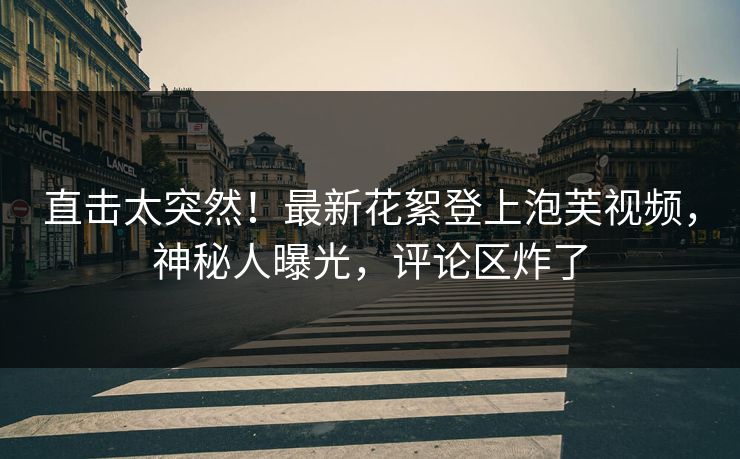 直击太突然！最新花絮登上泡芙视频，神秘人曝光，评论区炸了
