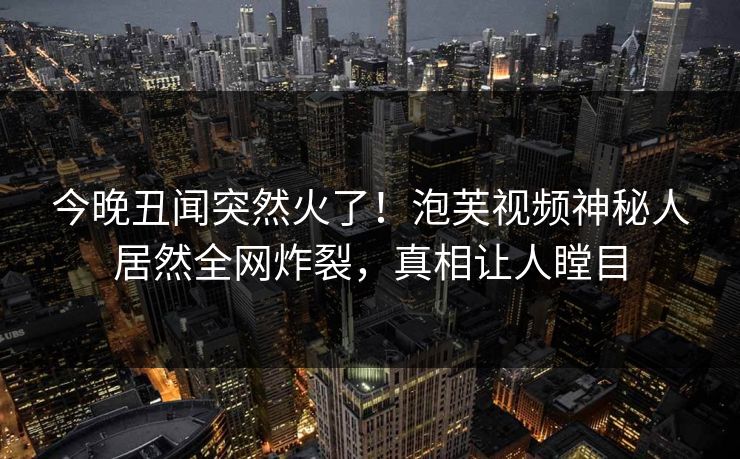 今晚丑闻突然火了！泡芙视频神秘人居然全网炸裂，真相让人瞠目