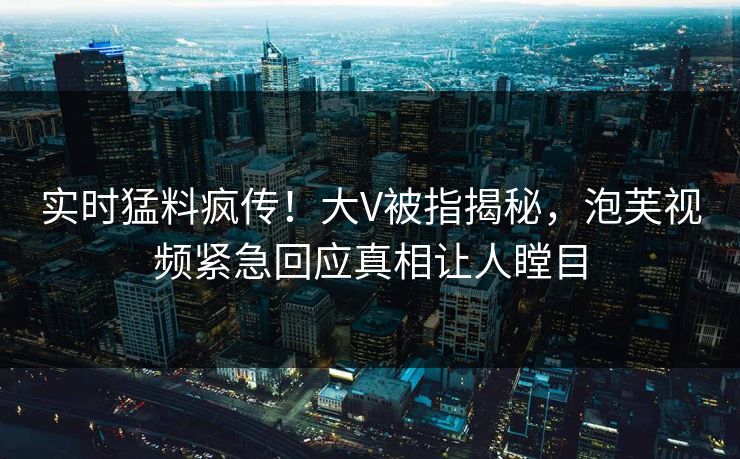 实时猛料疯传！大V被指揭秘，泡芙视频紧急回应真相让人瞠目