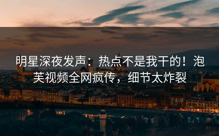 明星深夜发声：热点不是我干的！泡芙视频全网疯传，细节太炸裂
