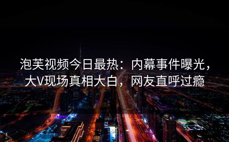 泡芙视频今日最热：内幕事件曝光，大V现场真相大白，网友直呼过瘾