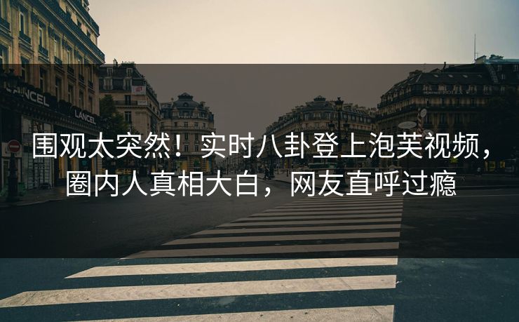 围观太突然！实时八卦登上泡芙视频，圈内人真相大白，网友直呼过瘾
