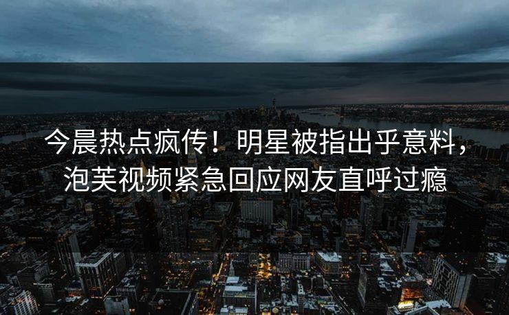 今晨热点疯传！明星被指出乎意料，泡芙视频紧急回应网友直呼过瘾