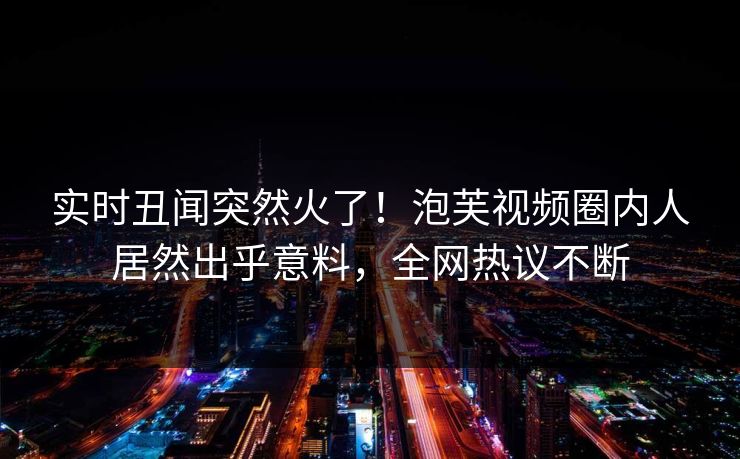 实时丑闻突然火了！泡芙视频圈内人居然出乎意料，全网热议不断