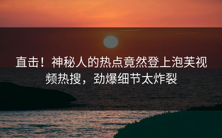 直击！神秘人的热点竟然登上泡芙视频热搜，劲爆细节太炸裂