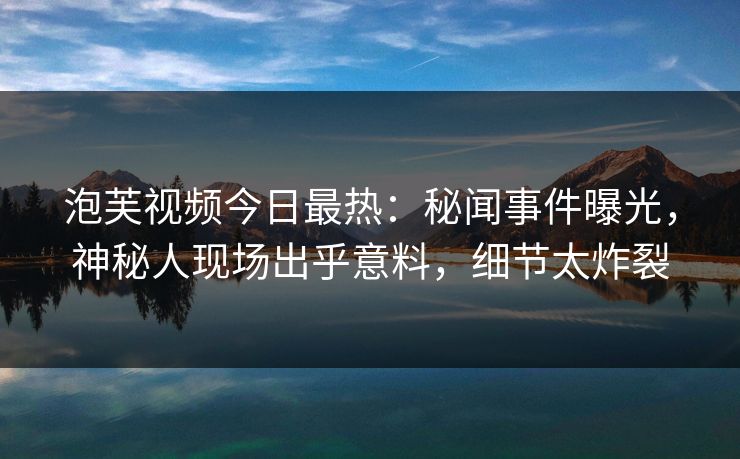 泡芙视频今日最热：秘闻事件曝光，神秘人现场出乎意料，细节太炸裂
